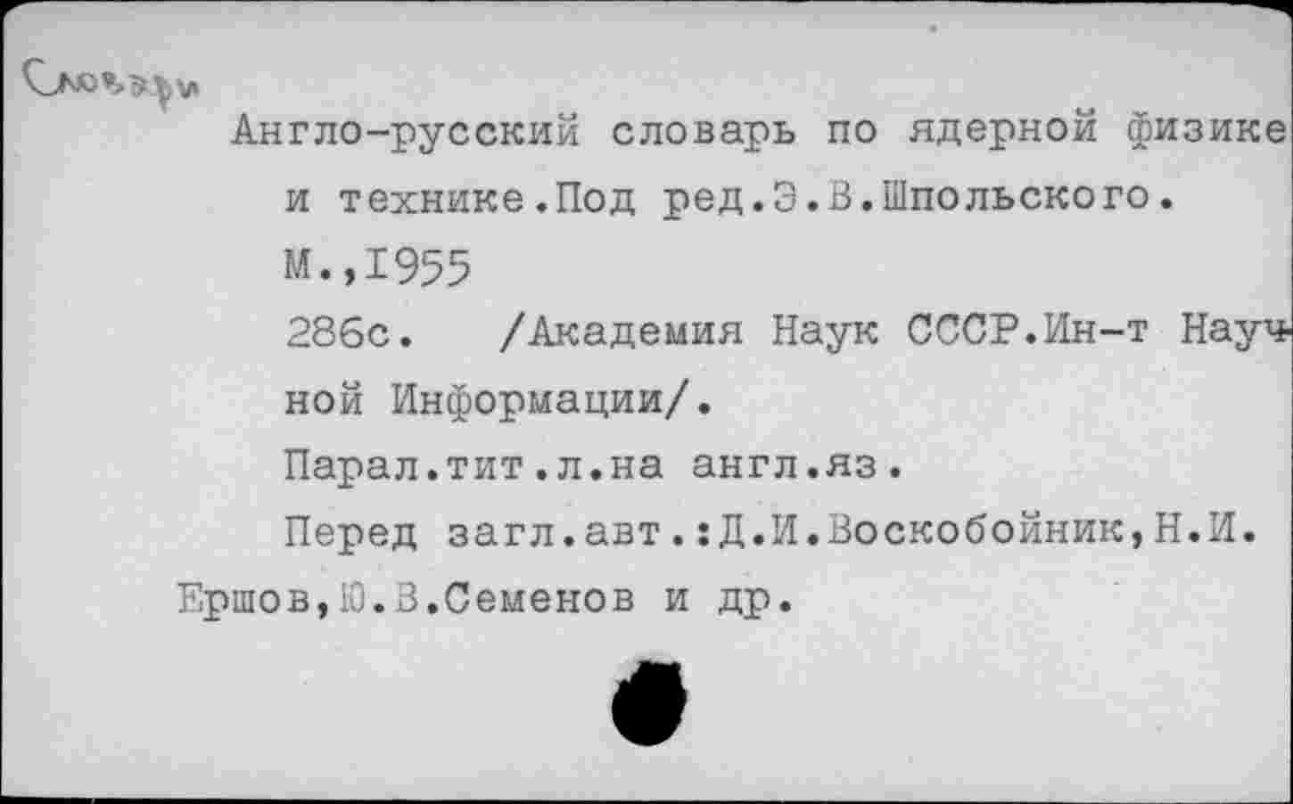 ﻿Англо-русский словарь по ядерной физике и технике.Под ред.3.В.Шпольского.
М.,1955
286с. /Академия Наук СССР.Ин-т Науч, ной Информации/.
Парал.тит.л.на англ.яз.
Перед загл.авт.:Д.И.Воскобойник,Н.И.
Ершов, 10.В.Семенов и др.